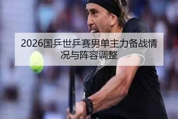 2026国乒世乒赛男单主力备战情况与阵容调整 | loljiangcai
